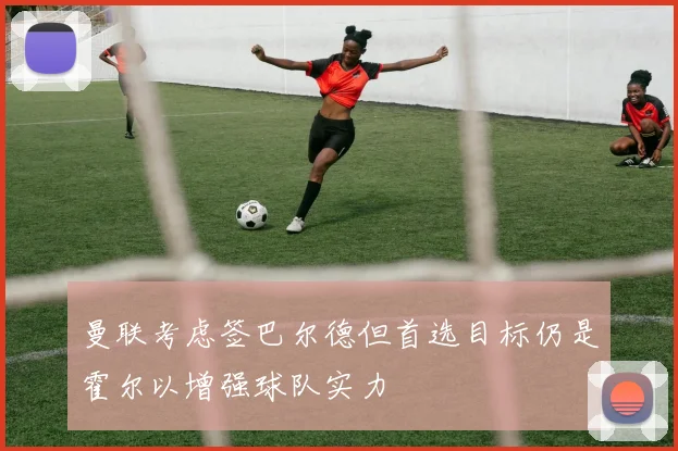 曼联考虑签巴尔德但首选目标仍是霍尔以增强球队实力