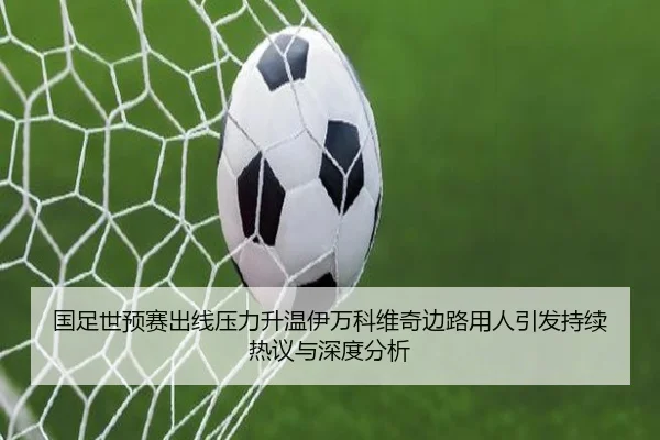 国足世预赛出线压力升温伊万科维奇边路用人引发持续热议与深度分析